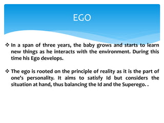EGO
 In a span of three years, the baby grows and starts to learn
new things as he interacts with the environment. During this
time his Ego develops.
 The ego is rooted on the principle of reality as it is the part of
one's personality. It aims to satisfy Id but considers the
situation at hand, thus balancing the Id and the Superego. .
 