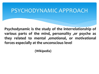 PSYCHODYNAMIC APPROACH
Psychodynamic is the study of the interrelationship of
various parts of the mind, personality ,or psyche as
they related to mental ,emotional, or motivational
forces especially at the unconscious level
(Wikipedia)
 
