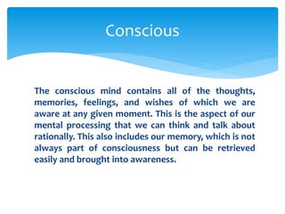 The conscious mind contains all of the thoughts,
memories, feelings, and wishes of which we are
aware at any given moment. This is the aspect of our
mental processing that we can think and talk about
rationally. This also includes our memory, which is not
always part of consciousness but can be retrieved
easily and brought into awareness.
Conscious
 