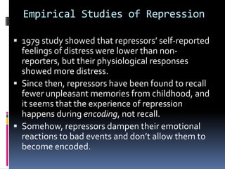 Empirical Studies of Repression
 1979 study showed that repressors’ self-reported
feelings of distress were lower than non-
reporters, but their physiological responses
showed more distress.
 Since then, repressors have been found to recall
fewer unpleasant memories from childhood, and
it seems that the experience of repression
happens during encoding, not recall.
 Somehow, repressors dampen their emotional
reactions to bad events and don’t allow them to
become encoded.
 