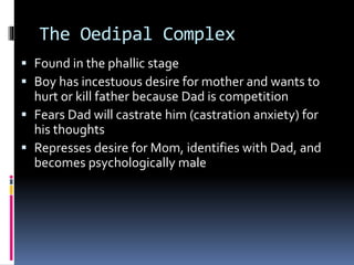 The Oedipal Complex
 Found in the phallic stage
 Boy has incestuous desire for mother and wants to
hurt or kill father because Dad is competition
 Fears Dad will castrate him (castration anxiety) for
his thoughts
 Represses desire for Mom, identifies with Dad, and
becomes psychologically male
 