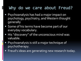 Why do we care about Freud?
 Psychoanalysis has had a major impact on
psychology, psychiatry, and Western thought
generally
 Some of his terms have become part of our
everyday vocabulary.
 His “discovery” of the unconscious mind was
valuable.
 Psychoanalysis is still a major technique of
psychotherapy.
 Freud’s ideas are generating new research today.
 