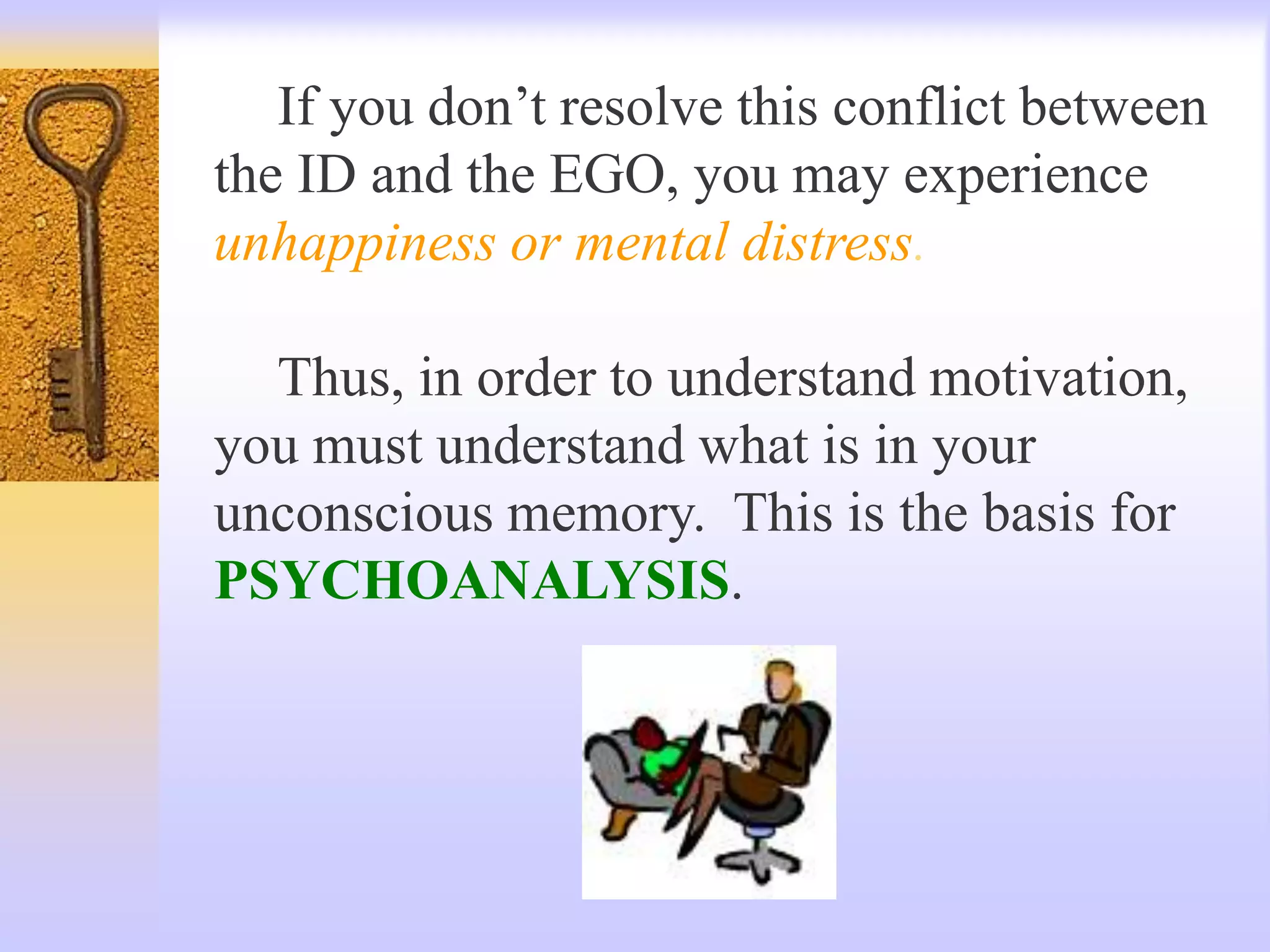 If you don’t resolve this conflict between
the ID and the EGO, you may experience
unhappiness or mental distress.
Thus, in order to understand motivation,
you must understand what is in your
unconscious memory. This is the basis for
PSYCHOANALYSIS.
 