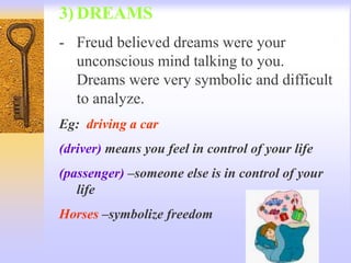 3) DREAMS
- Freud believed dreams were your
unconscious mind talking to you.
Dreams were very symbolic and difficult
to analyze.
Eg: driving a car
(driver) means you feel in control of your life
(passenger) –someone else is in control of your
life
Horses –symbolize freedom
 