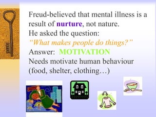 Freud-believed that mental illness is a
result of nurture, not nature.
He asked the question:
“What makes people do things?”
Answer: MOTIVATION
Needs motivate human behaviour
(food, shelter, clothing…)
 