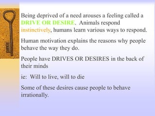 Being deprived of a need arouses a feeling called a
DRIVE OR DESIRE. Animals respond
instinctively, humans learn various ways to respond.
Human motivation explains the reasons why people
behave the way they do.
People have DRIVES OR DESIRES in the back of
their minds
ie: Will to live, will to die
Some of these desires cause people to behave
irrationally.
 