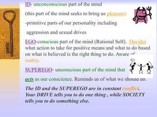 ID- unconconscious part of the mind
(this part of the mind seeks to bring us pleasure)
-primitive parts of our personality including
aggression and sexual drives
EGO-conscious part of the mind (Rational Self). Decides
what action to take for positive means and what to do based
on what is believed is the right thing to do. Aware of
reality.
SUPEREGO- unconscious part of the mind that
acts as our conscience. Reminds us of what we should do.
The ID and the SUPEREGO are in constant conflict.
Your DRIVE tells you to do one thing , while SOCIETY
tells you to do something else.
 