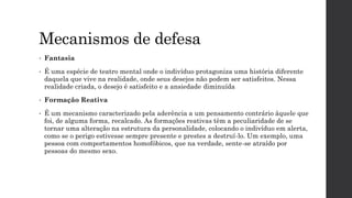 Mecanismos de defesa
• Fantasia
• É uma espécie de teatro mental onde o indivíduo protagoniza uma história diferente
daquela que vive na realidade, onde seus desejos não podem ser satisfeitos. Nessa
realidade criada, o desejo é satisfeito e a ansiedade diminuída
• Formação Reativa
• É um mecanismo caracterizado pela aderência a um pensamento contrário àquele que
foi, de alguma forma, recalcado. As formações reativas têm a peculiaridade de se
tornar uma alteração na estrutura da personalidade, colocando o indivíduo em alerta,
como se o perigo estivesse sempre presente e prestes a destruí-lo. Um exemplo, uma
pessoa com comportamentos homofóbicos, que na verdade, sente-se atraído por
pessoas do mesmo sexo.
 