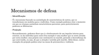 Mecanismos de defesa
• Identificação
• É o mecanismo baseado na assimilação de características de outros, que se
transformam em modelos para o individuo. Como exemplo podemos citar o momento
em que as crianças assimilam características parentais, para posteriormente
poderem se diferenciar.
• Projeção
• Resumidamente, podemos dizer que é o deslocamento de um impulso interno para
exterior, ou do indivíduo para outro.Um exemplo é uma mulher que se sente atraída
por outra mulher, mas projeta esse sentimento no marido, gerando a desconfiança de
que será traída, ou seja, de que a atração é sentida pelo marido. Além desse, outros
exemplos de projeção podem estar na causa de preconceitos e violência.
 