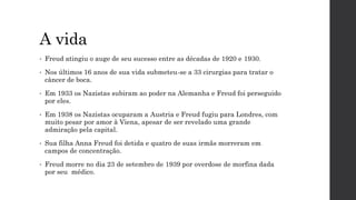 A vida
• Freud atingiu o auge de seu sucesso entre as décadas de 1920 e 1930.
• Nos últimos 16 anos de sua vida submeteu-se a 33 cirurgias para tratar o
câncer de boca.
• Em 1933 os Nazistas subiram ao poder na Alemanha e Freud foi perseguido
por eles.
• Em 1938 os Nazistas ocuparam a Austria e Freud fugiu para Londres, com
muito pesar por amor à Viena, apesar de ser revelado uma grande
admiração pela capital.
• Sua filha Anna Freud foi detida e quatro de suas irmãs morreram em
campos de concentração.
• Freud morre no dia 23 de setembro de 1939 por overdose de morfina dada
por seu médico.
 
