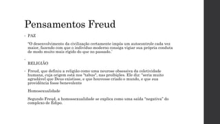 Pensamentos Freud
• PAZ
“O desenvolvimento da civilização certamente impôs um autocontrole cada vez
maior, fazendo com que o indivíduo moderno consiga vigiar sua própria conduta
de modo muito mais rígido do que no passado.’
•
RELIGIÃO
• Freud, que definiu a religião como uma neurose obsessiva da coletividade
humana, cuja origem está nos "tabus", nas proibições. Ele diz: "seria muito
agradável que Deus existisse, e que houvesse criado o mundo, e que sua
providência fosse benevolente
Homosexualidade
Segundo Freud, a homossexualidade se explica como uma saída “negativa” do
complexo de Édipo.
 