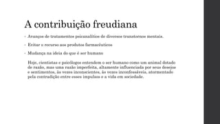 A contribuição freudiana
• Avanços de tratamentos psicanalítios de diversos transtornos mentais.
• Evitar o recurso aos produtos farmacêuticos
• Mudança na ideia do que é ser humano
Hoje, cientistas e psicólogos entendem o ser humano como um animal dotado
de razão, mas uma razão imperfeita, altamente influenciada por seus desejos
e sentimentos, às vezes inconscientes, às vezes inconfessáveis, atormentado
pela contradição entre esses impulsos e a vida em sociedade.
 