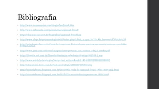 Bibliografia
• http://www.suapesquisa.com/biografias/freud.htm
• http://www.infoescola.com/psicanalise/sigmund-freud/
• http://educacao.uol.com.br/biografias/sigmund-freud.htm
• http://www.ufrgs.br/psicopatologia/wiki/index.php/Afinal,_o_que_%C3%A9_Pervers%C3%A3o%3F
• http://guiadoestudante.abril.com.br/aventuras-historia/como-cocaina-era-usada-antes-ser-proibida-
679623.shtml
• http://www.lpm.com.br/livros/Imagens/interpretacao_dos_sonhos_16x23_trecho.pdf
• http://filosofia.uol.com.br/filosofia/ideologia-sabedoria/45/artigo302538-1.asp
• http://www.scielo.br/scielo.php?script=sci_arttext&pid=S1414-98932000000300002
• http://educaterra.terra.com.br/voltaire/cultura/2003/05/19/001.htm
• http://historiabruno.blogspot.com.br/2013/06/a-vida-de-sigmund-freud-1856-1939-uma.html
• http://historiabruno.blogspot.com.br/2012/02/o-mundo-dos-imperios-em-1850.html
 