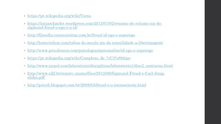 • https://pt.wikipedia.org/wiki/Viena
• https://luciaschaefer.wordpress.com/2013/07/02/resumo-do-volume-xix-de-
sigmund-freud-o-ego-e-o-id/
• http://filosofia.ceseccaieiras.com.br/freud-id-ego-e-superego
• http://historiahoje.com/tabus-do-seculo-xix-da-esterilidade-a-libertinagem/
• http://www.psicoloucos.com/psicologias/psicanalise/id-ego-e-superego
• https://pt.wikipedia.org/wiki/Complexo_de_%C3%89dipo
• http://www.isepol.com/laboratorio/disciplinas/laboratorio1/disc2_castracao.html
• http://www.ufjf.br/renato_nunes/files/2012/06/Sigmund-Freud-e-Carl-Jung-
slides.pdf
• http://psicob.blogspot.com.br/2008/04/freud-e-o-inconsciente.html
 