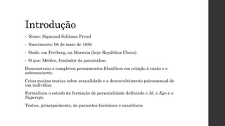 Introdução
• Nome: Sigmund Schlomo Freud
• Nascimento: 06 de maio de 1856
• Onde: em Freiberg, na Moravia (hoje República Checa)
• O que: Médico, fundador da psicanálise.
Desconstruiu e completou pensamentos filosóficos em relação à razão e o
subconsciente.
Criou muitas teorias sobre sexualidade e o desenvolvimento psicossexual de
um indivíduo.
Formalizou o estudo da formação de personalidade definindo o Id, o Ego e o
Superego.
Tratou, principalmente, de pacientes histéricos e neuróticos.
 