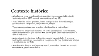 Contexto histórico
• A Inglaterra era a grande potência mundial,repercursora da Revolução
Industrial, até os EUA assumir esse posto no século XX.
• Viena era uma cidade grande e, com o começo da sua industrialização,
ganhou muitos imigrantes, em particular, checos.
• Viena experimentava uma grande evolução cultural e científica.
• Os sucessivos progressos culturais em todos os campos do saber humano,
foram tão marcantes que o século XIX entrou para a história como sendo o
Século da Razão.
• A doutrina da igreja ainda influenciava muito na sociedade. O sexo era
restringido somente ao casamento, a valorização da vida familiar era intensa
e o erotismo era poribido.
• A mulher não deveria sentir prazer sexual, correndo o risco de ser tratada
como doente, pecadora ou louca.
 