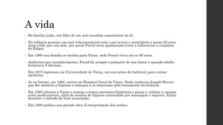 A vida
• De família judia, era filho de um mal sucedido comerciante de lã.
• Na infância possuiu um mal relacionamento com o pai severo e autoritário e quase 20 anos
mais velho que sua mãe, por quem Freud seria apaixonado (viria a influenciar o complexo
de Édipo).
• Em 1860 sua família se mudou para Viena, onde Freud viveu até os 80 anos.
• Ambicioso por reconhecimento, Freud foi sempre o primeiro de sua classe e quando adulto
dominava 8 idiomas.
• Em 1873 ingressou na Universidade de Viena, um ano antes do habitual, para cursar
medicina.
• Ao se formar, em 1882, entrou no Hospital Geral de Viena. Onde conheceu Joseph Breuer
que lhe mostrou a hipnose e começou a se interessar pelo tratamento da histeria.
• Em 1883 retorna a Viena e começa a tratar pacientes histéricos e passa a utilizar a cocaína
como medicamento, além de sessões de hipnose antecedida por massagem e repouso. Então
descobre o método de livre associação.
• Em 1900 publica sua grande obra A interpretação dos sonhos.
 