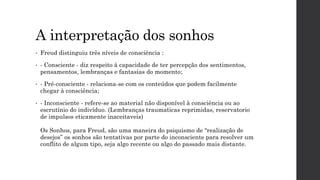 A interpretação dos sonhos
• Freud distinguiu três níveis de consciência :
• - Consciente - diz respeito à capacidade de ter percepção dos sentimentos,
pensamentos, lembranças e fantasias do momento;
• - Pré-consciente - relaciona-se com os conteúdos que podem facilmente
chegar à consciência;
• - Inconsciente - refere-se ao material não disponível à consciência ou ao
escrutínio do indivíduo. (Lembranças traumaticas reprimidas, reservatorio
de impulsos eticamente inaceitaveis)
Os Sonhos, para Freud, são uma maneira do psiquismo de “realização de
desejos” os sonhos são tentativas por parte do inconsciente para resolver um
conflito de algum tipo, seja algo recente ou algo do passado mais distante.
 