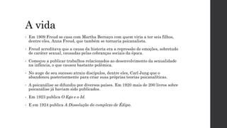 A vida
• Em 1909 Freud se casa com Martha Bernays com quem viria a ter seis filhos,
dentre eles, Anna Freud, que também se tornaria psicanalista.
• Freud acreditava que a causa da histeria era a repressão de emoções, sobretudo
de caráter sexual, causadas pelas cobranças sociais da época.
• Começou a publicar trabalhos relacionados ao desenvolvimento da sexualidade
na infância, o que causou bastante polêmica.
• No auge de seu sucesso atraiu discípulos, dentre eles, Carl Jung que o
abandonou posteriormente para criar suas próprias teorias psicanalíticas.
• A psicanálise se difundiu por diversos países. Em 1920 mais de 200 livros sobre
psicanálise já haviam sido publicados.
• Em 1923 publica O Ego e o Id.
• E em 1924 publica A Dissolução do complexo de Édipo.
 