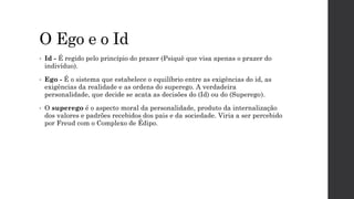 O Ego e o Id
• Id - É regido pelo princípio do prazer (Psiquê que visa apenas o prazer do
indivíduo).
• Ego - É o sistema que estabelece o equilíbrio entre as exigências do id, as
exigências da realidade e as ordens do superego. A verdadeira
personalidade, que decide se acata as decisões do (Id) ou do (Superego).
• O superego é o aspecto moral da personalidade, produto da internalização
dos valores e padrões recebidos dos pais e da sociedade. Viria a ser percebido
por Freud com o Complexo de Édipo.
 