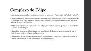 Complexo de Édipo
• A criança, a castração e a diferença entre os gêneros – “ter pênis” ou “não ter pênis”.
• Ao perceber sua identidade como ser não castrado, assim como o pai, o menino tende
a disputar com ele e associar a mãe como primeiro exemplo de sexo oposto torna-se
objeto de energia libidinal.
• O Id desejaria matar o pai, como fez Édipo, mas o Ego lembra que o pai é mais forte.
– medo da castração.
• Quando o menino se dá conta de sua identidade de homem, a autoridade do pai é
introjetada e dá-se origem ao Superego.
• Na menina, o efeito corre ao contrário. Percebe que é “castrada” tomando rancor da
mãe e dirigindo-se ao pai como meio de compensação.
 
