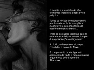 O desejo e a insatisfação são
elementos inerentes à nossa vida
psíquica.
Todos os nossos comportamentos
resultam duma fonte energética
inesgotável e cuja manifestação
assume múltiplas formas...
Trata-se do núcleo instintivo que dá
vida à nossa Psique, constituído por
duas polarizações antagónicas:
A Líbido, o desejo sexual, a que
Freud deu o nome de Eros.
E o impulso de morte, ligado à
agressividade (auto e hetero dirigida),
a que Freud deu o nome de
Thanatos.
 