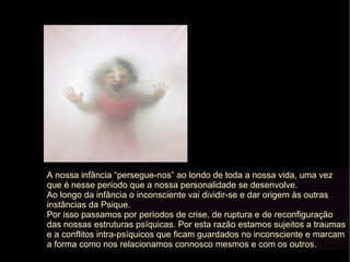 A nossa infância “persegue-nos” ao londo de toda a nossa vida, uma vez
que é nesse período que a nossa personalidade se desenvolve.
Ao longo da infância o inconsciente vai dividir-se e dar origem às outras
instâncias da Psique.
Por isso passamos por períodos de crise, de ruptura e de reconfiguração
das nossas estruturas psíquicas. Por esta razão estamos sujeitos a traumas
e a conflitos intra-psíquicos que ficam guardados no inconsciente e marcam
a forma como nos relacionamos connosco mesmos e com os outros.
 