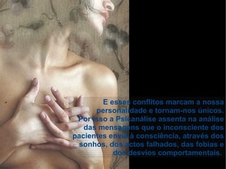 E esses conflitos marcam a nossa
personalidade e tornam-nos únicos.
Por isso a Psicanálise assenta na análise
das mensagens que o inconsciente dos
pacientes envia à consciência, através dos
sonhos, dos actos falhados, das fobias e
dos desvios comportamentais.
 