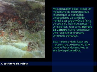 A estrutura da Psique
Mas, para além disso, existe um
mecanismo de segurança que
impede que os conteúdos
ameaçadores da sanidade
mental e da sobrevivência física
ou social do indivíduo acedam à
consciência: trata-se da Barreira
da Censura que é responsável
pelo recalcamento desses
conteúdos perigosos.
Esta instância daria lugar aos
mecanismos de defesa do Ego,
quando Freud desenvolveu a
sua teoria psicanalítica.
 