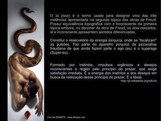 O id (isso) é o termo usado para designar uma das três
instâncias apresentada na segunda tópica das obras de Freud.
Possui equivalência topográfica com o inconsciente da primeira
tópica embora, no decorrer da obra de Freud, os dois conceitos:
id e inconsciente apresentem sentidos diferenciados.
Constitui o reservatório da energia psíquica, onde se "localizam"
as pulsões. Faz parte do aparelho psíquico da psicanálise
freudiana de que ainda fazem parte o ego (eu) e o superego
(Super-eu).
Formado por instintos, impulsos orgânicos e desejos
inconscientes e regido pelo princípio do prazer, que exige
satisfação imediata. É a energia dos instintos e dos desejos em
busca da realização desse princípio do prazer. É a libido.
http://pt.wikipedia.org/wiki/Id
Foto de DDIARTE - www.olhares.com
 