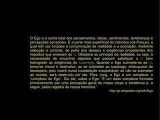 O Ego é a soma total dos pensamentos, ideias, sentimentos, lembranças e
percepções sensoriais. É a parte mais superficial do indivíduo (da Psique), a
qual tem por funções a comprovação da realidade e a aceitação, mediante
selecção e controlo, de parte dos desejos e exigências procedentes dos
impulsos que emanam do id. Obedece ao princípio da realidade, ou seja, à
necessidade de encontrar objectos que possam satisfazer o id sem
transgredir as exigências do superego. Quando o Ego submete-se ao id,
torna-se imoral e destrutivo; ao se submeter ao superego, enlouquece de
desespero, pois viverá numa insatisfação insuportável; se não se submeter
ao mundo, será destruído por ele. Para Jung, o Ego é um complexo; o
“complexo do Ego”. Diz ele, sobre o Ego: “É um dado complexo formado
primeiramente por uma percepção geral do nosso corpo e existência e, a
seguir, pelos registos da nossa memória.”
http://pt.wikipedia.org/wiki/Ego
 