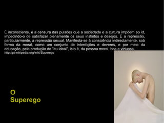 É inconsciente, é a censura das pulsões que a sociedade e a cultura impõem ao id,
impedindo-o de satisfazer plenamente os seus instintos e desejos. É a repressão,
particularmente, a repressão sexual. Manifesta-se à consciência indirectamente, sob
forma da moral, como um conjunto de interdições e deveres, e por meio da
educação, pela produção do "eu ideal", isto é, da pessoa moral, boa e virtuosa.
http://pt.wikipedia.org/wiki/Superego
O
Superego
 