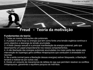Freud - Teoria da motivação
Fundamentos da teoria:
1. Todas as nossas motivações são pulsionais.
2. A pulsão é uma força ou energia que tem como fonte uma tensão orgânica contínua e
como objectivo a descarga da tensão acumulada.
3. A líbido (desejo sexual) é a principal manifestação da energia pulsional, pelo que
desempenha um papel preponderante nos nossos comportamentos.
4. A não libertação das energias pulsionais acumuladas (na maior parte das vezes pela
intervenção do superego) gera conflitos intrapsíquicos que conduzem à ansiedade e à
neurose.
5. Se a saída normal (para a libertação dessas energias) estiver bloqueada, a libertação
tenderá a realizar-se por outras vias.
6. Existe um conjunto de mecanismos de defesa do ego que permitem resolver os conflitos
intrapsíquicos, garantindo o equilíbrio psíquico do indivíduo.
Foto de Peter van Nugteren
 