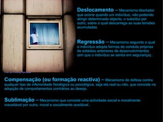 Foto de Chutney Bannister
Deslocamento – Mecanismo libertador
que ocorre quando um indivíduo, não podendo
atingir determinado objecto, o substitui por
outro, sobre o qual descarrega as suas tensões
acumuladas.
Regressão – Mecanismo segundo o qual
o indivíduo adopta formas de conduta próprias
de estádios anteriores de desenvolvimentos
(em que o indivíduo se sentia em segurança)..
Compensação (ou formação reactiva) – Mecanismo de defesa contra
qualquer tipo de inferioridade fisiológica ou psicológica, seja ela real ou não, que consiste na
adopção de comportamentos contrários ao desejo.
Sublimação – Mecanismo que consiste uma actividade social e moralmente
inaceitável por outra, moral e socialmente aceitável..
 