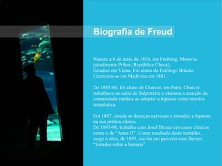 Nasceu a 6 de maio de 1856, em Freiberg, Moravia.
(atualmente Pribor, República Checa),
Estudou em Viena. Foi aluno do fisiólogo Brücke.
Licenciou-se em Medicina em 1881.
De 1885-86, foi aluno de Charcot, em Paris. Charcot
trabalhava no asilo de Salpetriére e chamou a atenção da
comunidade médica ao adoptar a hipnose como técnica
terapêutica.
Em 1887, estuda as doenças nervosas e introduz a hipnose
na sua prática clínica.
De 1893-96, trabalha com Josef Breuer em casos clínicos
como o de “Anna O”. Como resultado deste trabalho,
surge a obra, de 1895, escrita em parceria com Breuer,
“Estudos sobre a histeria”.
Biografia de Freud
 