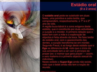 Imagem de Karin Kuhlmann
Estádio oral
(0 a 2 anos)
O estádio oral pode-se subdividir em duas
fases, uma primitiva e outra tardia, que
compreendem, respectivamente, o 1º e o 2º
ano de vida.
A região buco-labial é a zona erógena deste
estádio, que é constituído por duas actividades,
a sucção e o morder. A primeira relação que o
bebé tem com a mãe e a exploração de
objectos é feita através da boca. Na fase tardia
do estádio oral, com o aparecimento dos
dentes, a sucção transforma-se em morder.
Segundo Freud, é ao longo deste estádio que o
Ego se diferencia do Id, visto que o início da
sua actividade tem a ver com o princípio do
prazer (ex: o mamar que gera prazer — assim,
o seio materno é o primeiro objecto sexual do
indivíduo).
Neste estádio o Super-Ego ainda não existe,
visto que o bebé ainda não tem a noção do
mundo.
 