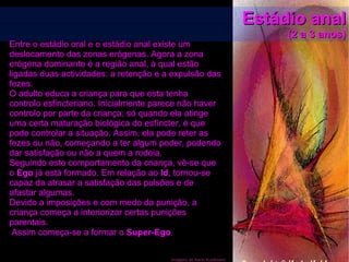 Imagem de Karin Kuhlmann
Estádio analEstádio anal
(2 a 3 anos)(2 a 3 anos)
Entre o estádio oral e o estádio anal existe um
deslocamento das zonas erógenas. Agora a zona
erógena dominante é a região anal, à qual estão
ligadas duas actividades: a retenção e a expulsão das
fezes.
O adulto educa a criança para que esta tenha
controlo esfincteriano. Inicialmente parece não haver
controlo por parte da criança; só quando ela atinge
uma certa maturação biológica do esfíncter, é que
pode controlar a situação. Assim, ela pode reter as
fezes ou não, começando a ter algum poder, podendo
dar satisfação ou não a quem a rodeia.
Seguindo este comportamento da criança, vê-se que
o Ego já está formado. Em relação ao Id, tornou-se
capaz da atrasar a satisfação das pulsões e de
afastar algumas.
Devido a imposições e com medo da punição, a
criança começa a interiorizar certas punições
parentais.
Assim começa-se a formar o Super-Ego.
 