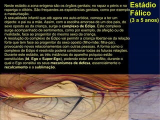 Imagem de Karin Kuhlmann
Estádio
Fálico
(3 a 5 anos)
Neste estádio a zona erógena são os órgãos genitais; no rapaz o pénis e na
rapariga o clitóris. São frequentes as experiências genitais, como por exemplo
a masturbação.
A sexualidade infantil que até agora era auto-erótica, começa a ter um
objecto: o pai ou a mãe. Assim, com a escolha amorosa de um dos pais, do
sexo oposto ao da criança, surge o complexo de Édipo. Este complexo
surge acompanhado de sentimentos, como por exemplo, de afeição ou de
rivalidade, face ao progenitor do mesmo sexo da criança.
A resolução do complexo de Édipo vai permitir a criança libertar-se da relação
forte que tem face ao progenitor do sexo oposto (filho-mãe; filha-pai),
provocando novos relacionamentos com outras pessoas. A forma como o
complexo de Édipo é resolvida poderá condicionar todas as futuras relações.
Durante este estádio, as três instâncias do aparelho psíquico estão
constituídas (Id, Ego e Super-Ego), podendo estar em conflito, durante o
qual o Ego constitui os seus mecanismos de defesa, essencialmente o
recalcamento e a sublimação.
 
