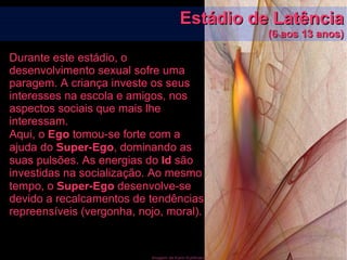 Imagem de Karin Kuhlmann
Estádio de LatênciaEstádio de Latência
(6 aos 13 anos)(6 aos 13 anos)
Durante este estádio, o
desenvolvimento sexual sofre uma
paragem. A criança investe os seus
interesses na escola e amigos, nos
aspectos sociais que mais lhe
interessam.
Aqui, o Ego tomou-se forte com a
ajuda do Super-Ego, dominando as
suas pulsões. As energias do Id são
investidas na socialização. Ao mesmo
tempo, o Super-Ego desenvolve-se
devido a recalcamentos de tendências
repreensíveis (vergonha, nojo, moral).
 