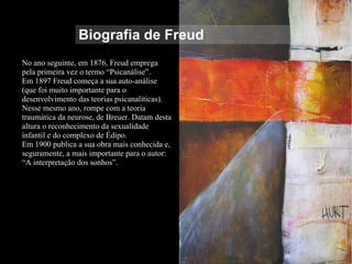 Biografia de Freud
No ano seguinte, em 1876, Freud emprega
pela primeira vez o termo “Psicanálise”.
Em 1897 Freud começa a sua auto-análise
(que foi muito importante para o
desenvolvimento das teorias psicanalíticas).
Nesse mesmo ano, rompe com a teoria
traumática da neurose, de Breuer. Datam desta
altura o reconhecimento da sexualidade
infantil e do complexo de Édipo.
Em 1900 publica a sua obra mais conhecida e,
seguramente, a mais importante para o autor:
“A interpretação dos sonhos”.
 