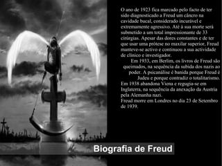 Biografia de Freud
O ano de 1923 fica marcado pelo facto de ter
sido diagnosticado a Freud um câncro na
cavidade bucal, considerado incurável e
extremamente agressivo. Até à sua morte será
submetido a um total impressionante de 33
cirúrgias. Apesar das dores constantes e de ter
que usar uma prótese no maxilar superior, Freud
manteve-se activo e continuou a sua actividade
de clínico e investigador.
Em 1933, em Berlim, os livros de Freud são
queimados, na sequência da subida dos nazis ao
poder. A psicanálise é banida porque Freud é
Judeu e porque contradiz o totalitarismo.
Em 1938 abandona Viena e regugia-se em
Inglaterra, na sequência da anexação da Austria
pela Alemanha nazi.
Freud morre em Londres no dia 23 de Setembro
de 1939.
 