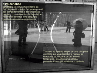 A Psicanálise
caractezia-se como uma corrente da
Psicologia que busca o fundamento oculto
dos comportamentos e dos processos
mentais, com o objectivo de descobrir e
resolver os conflitos intra-psíquicos
geradores de sofrimento psíquico.
Trata-se, ao mesmo tempo, de uma disciplina
científica que visa descobrir e mapear as
estruturas da Psique e de um método
terapêutico , assente numa relação
profunda entre o psicanalista e o paciente.
 