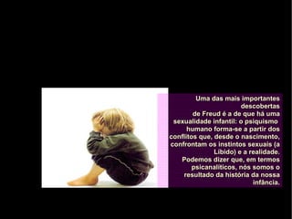 Uma das mais importantesUma das mais importantes
descobertasdescobertas
de Freud é a de que há umade Freud é a de que há uma
sexualidade infantil: o psiquismosexualidade infantil: o psiquismo
humano forma-se a partir doshumano forma-se a partir dos
conflitos que, desde o nascimento,conflitos que, desde o nascimento,
confrontam os instintos sexuais (aconfrontam os instintos sexuais (a
Líbido) e a realidade.Líbido) e a realidade.
Podemos dizer que, em termosPodemos dizer que, em termos
psicanalíticos, nós somos opsicanalíticos, nós somos o
resultado da história da nossaresultado da história da nossa
infância.infância.
 