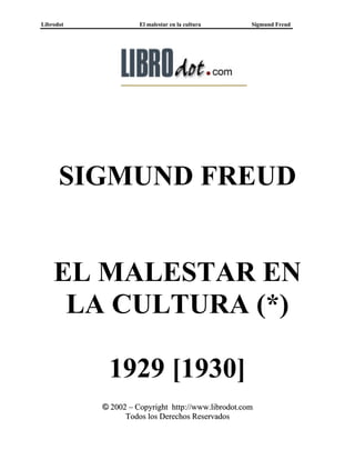 Librodot             El malestar en la cultura      Sigmund Freud




      SIGMUND FREUD


    EL MALESTAR EN
     LA CULTURA (*)

            1929 [1930]
           © 2002 – Copyright http://www.librodot.com
                 Todos los Derechos Reservados
 