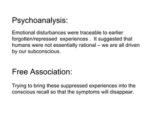 Psychoanalysis:  Emotional disturbances were traceable to earlier forgotten/repressed  experiences .  It suggested that humans were not essentially rational – we are all driven by our subconscious. Free Association: Trying to bring these suppressed experiences into the conscious recall so that the symptoms will disappear. 