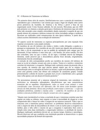 IV – O Retorno do Totemismo na Infância

“No primeiro desta série de ensaios, familiarizamo-nos com o conceito de totemismo.
Aprendemos que o totemismo é um sistema que ocupa o lugar da religião entre certos
povos primitivos da Austrália, da América e da África e provê a base de sua
organização social. Como ficamos sabendo, foi um escocês, McLennan, que em 1869
pela primeira vez chamou a atenção geral para o fenômeno do totemismo (que até então
tinha sido encarado como simples curiosidade), dando expressão à suspeita de que um
grande número de costumes e práticas comuns em várias sociedades antigas e modernas
deveriam ser explicados como remanescentes de uma época totêmica. A partir daí a
ciência aceitou inteiramente essa avaliação do totemismo.”

“O aspecto social do totemismo se expressa principalmente por uma injunção feita
respeitar severamente e uma ampla restrição.
Os membros de um clã totêmico são irmãos e irmãs e estão obrigados a ajudar-se e
proteger-se mutuamente. Se o membro de um clã é morto por alguém não pertencente a
ele, todo o clã do assassinado se une no pedido de satisfações pelo sangue que foi
derramado. O laço totêmico é mais forte que o de família, em nosso sentido. Os dois
não coincidem, uma vez que o totem, via de regra, é herdado através da linhagem
feminina, sendo possível que a descendência paterna fosse deixada, originalmente,
inteiramente fora de consideração.
A restrição de tabu correspondente proíbe aos membros do mesmo clã totêmico de
casar-se ou de ter relações sexuais uns com os outros. Temos aí o notório e misterioso
correlato do totemismo: a exogamia. Dediquei todo o primeiro ensaio da presente obra a
esse assunto, de maneira que aqui preciso apenas repetir que ele se origina da
intensificação entre os selvagens do horror ao incesto, a qual seria plenamente explicada
como uma garantia contra este último sob condições de casamento grupal, visando
primariamente a afastar do incesto a geração mais jovem e interferindo com a geração
mais velha apenas com um desenvolvimento posterior.”

“Se procurarmos penetrar até a natureza original do totemismo, sem considerar os
acréscimos ou atenuações subseqüentes, descobriremos que suas características
essenciais são as seguintes: Originalmente, todos os totens eram animais e eram
considerados como ancestrais dos diferentes clãs. Os totens eram herdados apenas
através da linha feminina. Havia uma proibição contra matar o totem (ou — o que em
condições primitivas, constitui a mesma coisa — comê-lo). Os membros de um clã
totêmico estavam proibidos de ter relações sexuais uns com os outros.”

“Quanto mais incontestável se torna a conclusão de que o totemismo constitui uma fase
regular em todas as culturas, mais urgente se torna a necessidade de chegar-se a uma
compreensão dele e lançar luz sobre o enigma de sua natureza essencial. Tudo o que se
relaciona com o totemismo parece misterioso: os problemas decisivos relacionam-se
com a origem da idéia da descendência do totem e com as razões para a exogamia (ou
melhor, para o tabu sobre o incesto de que a exogamia é expressão), bem como a
relação entre estas duas instituições, a organização totêmica e a proibição do incesto.
Qualquer explicação satisfatória deverá ser, ao mesmo tempo, histórica e psicológica.
Deverá dizer-nos sob que condições essa instituição peculiar se desenvolveu e a quais
necessidades psíquicas do homem dá expressão.
 