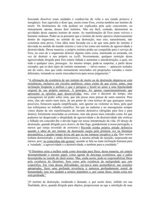 buscando dissolver essas unidades e conduzi-las de volta a seu estado primevo e
inorgânico. Isso equivalia a dizer que, assim como Eros, existia também um instinto de
morte. Os fenômemos da vida podiam ser explicados pela ação concorrente, ou
mutuamente oposta, desses dois instintos. Não era fácil, contudo, demonstrar as
atividades desse suposto instinto de morte. As manifestações de Eros eram visíveis e
bastante ruidosas. Poder-se-ia presumir que o instinto de morte operava silenciosamente
dentro do organismo, no sentido de sua destruição, mas isso, naturalmente, não
constituía uma prova. Uma idéia mais fecunda era a de que uma parte do instinto é
desviada no sentido do mundo externo e vem à luz como um instinto de agressividade e
destrutividade. Dessa maneira, o próprio instinto podia ser compelido para o serviço de
Eros, no caso de o organismo destruir alguma outra coisa, inanimada ou animada, em
vez de destruir o seu próprio eu (self). Inversamente, qualquer restrição dessa
agressividade dirigida para fora estaria fadada a aumentar a autodestruição, a qual, em
todo e qualquer caso, prossegue. Ao mesmo tempo, pode-se suspeitar, a partir desse
exemplo, que os dois tipos de instinto raramente — talvez nunca — aparecem isolados
um do outro, mas que estão mutuamente mesclados em proporções variadas e muito
diferentes, tornando-se assim irreconhecíveis para nosso julgamento.”

“A afirmação da existência de um instinto de morte ou de destruição deparou-se com
resistências, inclusive em círculos analíticos; estou ciente de que existe, antes, uma
inclinação freqüente a atribuir o que é perigoso e hostil no amor a uma bipolaridade
original de sua própria natureza. A princípio, foi apenas experimentalmente que
apresentei as opiniões aqui desenvolvidas, mas, com o decorrer do tempo, elas
conseguiram tal poder sobre mim, que não posso mais pensar de outra maneira. Para
mim, elas são muito mais úteis, de um ponto de vista teórico do que quaisquer outras
possíveis; fornecem aquela simplificação, sem ignorar ou violentar os fatos, pela qual
nos esforçamos no trabalho científico. Sei que no sadismo e no masoquismo sempre
vimos diante de nós manifestações do instinto destrutivo (dirigidas para fora e para
dentro), fortemente mescladas ao erotismo, mas não posso mais entender como foi que
pudemos ter desprezado a ubiqüidade da agressividade e da destrutividade não eróticas
e falhado em conceder-lhe o devido lugar em nossa interpretação da vida. (O desejo de
destruição, quando dirigido para dentro, de fato foge, grandemente à nossa percepção, a
menos que esteja revestido de erotismo.) Recordo minha própria atitude defensiva
quando a idéia de um instinto de destruição surgiu pela primeira vez na literatura
psicanalítica, e quanto tempo levou até que eu me tornasse receptivo a ela. Que outros
tenham demonstrado, e ainda demonstrem, a mesma atitude de rejeição, surpreende-me
menos, pois ‘as criancinhas não gostam’ quando se fala na inata inclinação humana para
a ‘ruindade’, a agressividade e a destrutividade, e também para a crueldade.”

“O Demônio seria a melhor saída como desculpa para Deus; dessa maneira, ele estaria
desempenhando o mesmo papel, como agente de descarga econômica, que o judeu
desempenha no mundo do ideal ariano. Mas, ainda assim, pode-se responsabilizar Deus
pela existência do Demônio, bem como pela existência da malignidade que este
corporifica. Em vista dessas dificuldades, ser-nos-á mais aconselhável, nas ocasiões
apropriadas, fazer uma profunda reverência à natureza profundamente moral da
humanidade; isso nos ajudará a sermos populares e, por causa disso, muita coisa nos
será perdoada.”

“O instinto de destruição, moderado e domado, e, por assim dizer, inibido em sua
finalidade, deve, quando dirigido para objetos, proporcionar ao ego a satisfação de suas
 