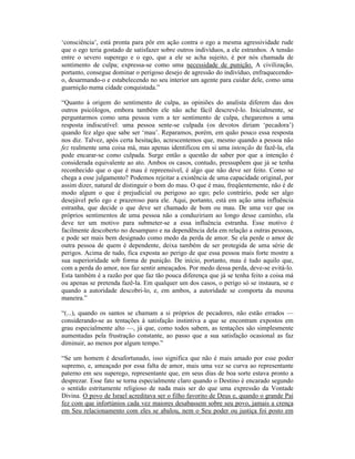 ‘consciência’, está pronta para pôr em ação contra o ego a mesma agressividade rude
que o ego teria gostado de satisfazer sobre outros indivíduos, a ele estranhos. A tensão
entre o severo superego e o ego, que a ele se acha sujeito, é por nós chamada de
sentimento de culpa; expressa-se como uma necessidade de punição. A civilização,
portanto, consegue dominar o perigoso desejo de agressão do indivíduo, enfraquecendo-
o, desarmando-o e estabelecendo no seu interior um agente para cuidar dele, como uma
guarnição numa cidade conquistada.”

“Quanto à origem do sentimento de culpa, as opiniões do analista diferem das dos
outros psicólogos, embora também ele não ache fácil descrevê-lo. Inicialmente, se
perguntarmos como uma pessoa vem a ter sentimento de culpa, chegaremos a uma
resposta indiscutível: uma pessoa sente-se culpada (os devotos diriam ‘pecadora’)
quando fez algo que sabe ser ‘mau’. Reparamos, porém, em quão pouco essa resposta
nos diz. Talvez, após certa hesitação, acrescentemos que, mesmo quando a pessoa não
fez realmente uma coisa má, mas apenas identificou em si uma intenção de fazê-la, ela
pode encarar-se como culpada. Surge então a questão de saber por que a intenção é
considerada equivalente ao ato. Ambos os casos, contudo, pressupõem que já se tenha
reconhecido que o que é mau é repreensível, é algo que não deve ser feito. Como se
chega a esse julgamento? Podemos rejeitar a existência de uma capacidade original, por
assim dizer, natural de distinguir o bom do mau. O que é mau, freqüentemente, não é de
modo algum o que é prejudicial ou perigoso ao ego; pelo contrário, pode ser algo
desejável pelo ego e prazeroso para ele. Aqui, portanto, está em ação uma influência
estranha, que decide o que deve ser chamado de bom ou mau. De uma vez que os
próprios sentimentos de uma pessoa não a conduziriam ao longo desse caminho, ela
deve ter um motivo para submeter-se a essa influência estranha. Esse motivo é
facilmente descoberto no desamparo e na dependência dela em relação a outras pessoas,
e pode ser mais bem designado como medo da perda de amor. Se ela perde o amor de
outra pessoa de quem é dependente, deixa também de ser protegida de uma série de
perigos. Acima de tudo, fica exposta ao perigo de que essa pessoa mais forte mostre a
sua superioridade sob forma de punição. De início, portanto, mau é tudo aquilo que,
com a perda do amor, nos faz sentir ameaçados. Por medo dessa perda, deve-se evitá-lo.
Esta também é a razão por que faz tão pouca diferença que já se tenha feito a coisa má
ou apenas se pretenda fazê-la. Em qualquer um dos casos, o perigo só se instaura, se e
quando a autoridade descobri-lo, e, em ambos, a autoridade se comporta da mesma
maneira.”

“(...), quando os santos se chamam a si próprios de pecadores, não estão errados —
considerando-se as tentações à satisfação instintiva a que se encontram expostos em
grau especialmente alto —, já que, como todos sabem, as tentações são simplesmente
aumentadas pela frustração constante, ao passo que a sua satisfação ocasional as faz
diminuir, ao menos por algum tempo.”

“Se um homem é desafortunado, isso significa que não é mais amado por esse poder
supremo, e, ameaçado por essa falta de amor, mais uma vez se curva ao representante
paterno em seu superego, representante que, em seus dias de boa sorte estava pronto a
desprezar. Esse fato se torna especialmente claro quando o Destino é encarado segundo
o sentido estritamente religioso de nada mais ser do que uma expressão da Vontade
Divina. O povo de Israel acreditava ser o filho favorito de Deus e, quando o grande Pai
fez com que infortúnios cada vez maiores desabassem sobre seu povo, jamais a crença
em Seu relacionamento com eles se abalou, nem o Seu poder ou justiça foi posto em
 