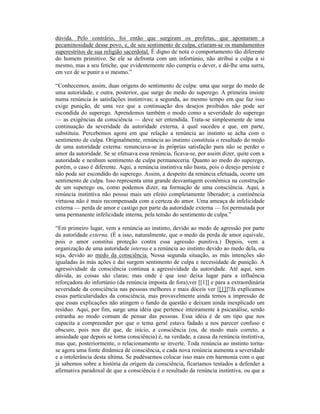 dúvida. Pelo contrário, foi então que surgiram os profetas, que apontaram a
pecaminosidade desse povo, e, de seu sentimento de culpa, criaram-se os mandamentos
superestritos de sua religião sacerdotal. É digno de nota o comportamento tão diferente
do homem primitivo. Se ele se defronta com um infortúnio, não atribui a culpa a si
mesmo, mas a seu fetiche, que evidentemente não cumpriu o dever, e dá-lhe uma surra,
em vez de se punir a si mesmo.”

“Conhecemos, assim, duas origens do sentimento de culpa: uma que surge do medo de
uma autoridade, e outra, posterior, que surge do medo do superego. A primeira insiste
numa renúncia às satisfações instintivas; a segunda, ao mesmo tempo em que faz isso
exige punição, de uma vez que a continuação dos desejos proibidos não pode ser
escondida do superego. Aprendemos também o modo como a severidade do superego
— as exigências da consciência — deve ser entendida. Trata-se simplesmente de uma
continuação da severidade da autoridade externa, à qual sucedeu e que, em parte,
substituiu. Percebemos agora em que relação a renúncia ao instinto se acha com o
sentimento de culpa. Originalmente, renúncia ao instinto constituía o resultado do medo
de uma autoridade externa: renunciava-se às próprias satisfação para não se perder o
amor da autoridade. Se se efetuava essa renúncia, ficava-se, por assim dizer, quite com a
autoridade e nenhum sentimento de culpa permaneceria. Quanto ao medo do superego,
porém, o caso é diferente. Aqui, a renúncia instintiva não basta, pois o desejo persiste e
não pode ser escondido do superego. Assim, a despeito da renúncia efetuada, ocorre um
sentimento de culpa. Isso representa uma grande desvantagem econômica na construção
de um superego ou, como podemos dizer, na formação de uma consciência. Aqui, a
renúncia instintiva não possui mais um efeito completamente liberador; a continência
virtuosa não é mais recompensada com a certeza do amor. Uma ameaça de infelicidade
externa — perda de amor e castigo por parte da autoridade externa — foi permutada por
uma permanente infelicidade interna, pela tensão do sentimento de culpa.”

“Em primeiro lugar, vem a renúncia ao instinto, devido ao medo de agressão por parte
da autoridade externa. (É a isso, naturalmente, que o medo da perda de amor equivale,
pois o amor constitui proteção contra essa agressão punitiva.) Depois, vem a
organização de uma autoridade interna e a renúncia ao instinto devido ao medo dela, ou
seja, devido ao medo da consciência. Nessa segunda situação, as más intenções são
igualadas às más ações e daí surgem sentimento de culpa e necessidade de punição. A
agressividade da consciência continua a agressividade da autoridade. Até aqui, sem
dúvida, as coisas são claras; mas onde é que isso deixa lugar para a influência
reforçadora do infortúnio (da renúncia imposta de fora),ver [[1]] e para a extraordinária
severidade da consciência nas pessoas melhores e mais dóceis ver [[1]]?Já explicamos
essas particularidades da consciência, mas provavelmente ainda temos a impressão de
que essas explicações não atingem o fundo da questão e deixam ainda inexplicado um
resíduo. Aqui, por fim, surge uma idéia que pertence inteiramente à psicanálise, sendo
estranha ao modo comum de pensar das pessoas. Essa idéia é de um tipo que nos
capacita a compreender por que o tema geral estava fadado a nos parecer confuso e
obscuro, pois nos diz que, de início, a consciência (ou, de modo mais correto, a
ansiedade que depois se torna consciência) é, na verdade, a causa da renúncia instintiva,
mas que, posteriormente, o relacionamento se inverte. Toda renúncia ao instinto torna-
se agora uma fonte dinâmica de consciência, e cada nova renúncia aumenta a severidade
e a intolerância desta última. Se pudéssemos colocar isso mais em harmonia com o que
já sabemos sobre a história da origem da consciência, ficaríamos tentados a defender a
afirmativa paradoxal de que a consciência é o resultado da renúncia instintiva, ou que a
 