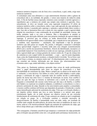 renúncia instintiva (imposta a nós de fora) cria a consciência, a qual, então, exige mais
renúncias instintivas.
A contradição entre essa afirmativa e o que anteriormente dissemos sobre a gênese da
consciência não é, na realidade, tão grande, e vemos uma maneira de reduzi-la ainda
mais. A fim de facilitar nossa exposição, tomemos como exemplo o instinto agressivo e
suponhamos que a renúncia em estudo seja sempre uma renúncia à agressão. (Isso,
naturalmente, só deve ser tomado como uma suposição temporária.) O efeito da
renúncia instintiva sobre a consciência, então, é que cada agressão de cuja satisfação o
indivíduo desiste é assumida pelo superego e aumenta a agressividade deste (contra o
ego). Isso não se harmoniza bem com o ponto de vista segundo o qual a agressividade
original da consciência é uma continuação da severidade da autoridade externa, não
tendo, portanto, nada a ver com a renúncia. Mas a discrepância se anulará se
postularmos uma derivação diferente para essa primeira instalação da agressividade do
superego. É provável que, na criança, se tenha desenvolvido uma quantidade
considerável de agressividade contra a autoridade, que a impede de ter suas primeiras —
e, também, mais importantes — satisfações, não importando o tipo de privação
instintiva que dela possa ser exigida. Ela, porém, é obrigada a renunciar à satisfação
dessa agressividade vingativa e encontra saída para essa situação economicamente
difícil com o auxílio de mecanismos familiares. Através da identificação, incorpora a si
a autoridade inatacável. Esta transforma-se então em seu superego, entrando na posse de
toda a agressividade que a criança gostaria de exercer contra ele. O ego da criança tem
de contentar-se com o papel infeliz da autoridade — o pai — que foi assim degradada.
Aqui, como tão freqüentemente acontece, a situação [real] é invertida: ‘Se eu fosse o pai
e você fosse a criança, eu otrataria muito mal’. O relacionamento entre o superego e o
ego constitui um retorno, deformado por um desejo, dos relacionamentos reais
existentes entre o ego, ainda individido, e um objeto externo.”

“Ora, penso eu, finalmente podemos apreender duas coisas de modo perfeitamente
claro: o papel desempenhado pelo amor na origem da consciência e a fatal
inevitabilidade do sentimento de culpa. Matar o próprio pai ou abster-se de matá-lo não
é, realmente, a coisa decisiva. Em ambos os casos, todos estão fadados a sentir culpa,
porque o sentimento de culpa é expressão tanto do conflito devido à ambivalência,
quanto da eterna luta entre Eros e o instinto de destruição ou morte. Esse conflito é
posto em ação tão logo os homens se defrontem com a tarefa de viverem juntos.
Enquanto a comunidade não assume outra forma que não seja a da família, o conflito
está fadado a se expressar no complexo edipiano, a estabelecer a consciência e a criar o
primeiro sentimento de culpa. Quando se faz uma tentativa para ampliar a comunidade,
o mesmo conflito continua sob formas que dependem do passado; é fortalecido e resulta
numa intensificação adicional do sentimento de culpa. Visto que a civilização obedece a
um impulso erótico interno que leva os seres humanos a se unirem num grupo
estreitamente ligado, ela só pode alcançar seu objetivo através de um crescente
fortalecimento do sentimento de culpa. O que começou em relação ao pai é completado
em relação ao grupo. Se a civilização constitui o caminho necessário de
desenvolvimento, da família à humanidade como um todo, então, em resultado do
conflito inato surgido da ambivalência, da eterna luta entre as tendências de amor e de
morte, acha-se a ele inextricavelmente ligado um aumento do sentimento de culpa, que
talvez atinja alturas que o indivíduo considere difíceis de tolerar.”

“Por conseguinte, é bastante concebível que tampouco o sentimento de culpa produzido
pela civilização seja percebido como tal, e em grande parte permaneça inconsciente, ou
 